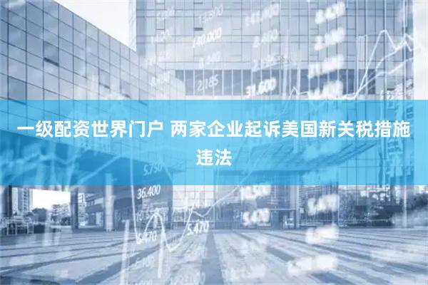 一级配资世界门户 两家企业起诉美国新关税措施违法