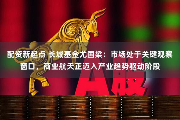 配资新起点 长城基金尤国梁：市场处于关键观察窗口，商业航天正迈入产业趋势驱动阶段