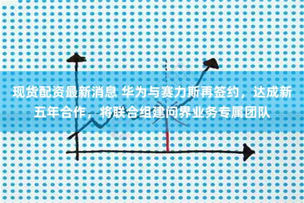 现货配资最新消息 华为与赛力斯再签约，达成新五年合作，将联合组建问界业务专属团队